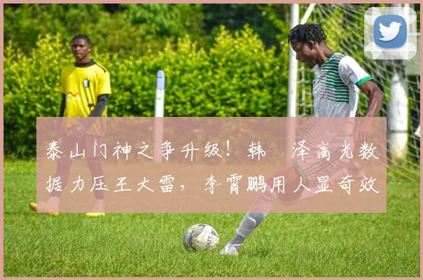 泰山门神之争升级！韩镕泽高光数据力压王大雷，李霄鹏用人显奇效