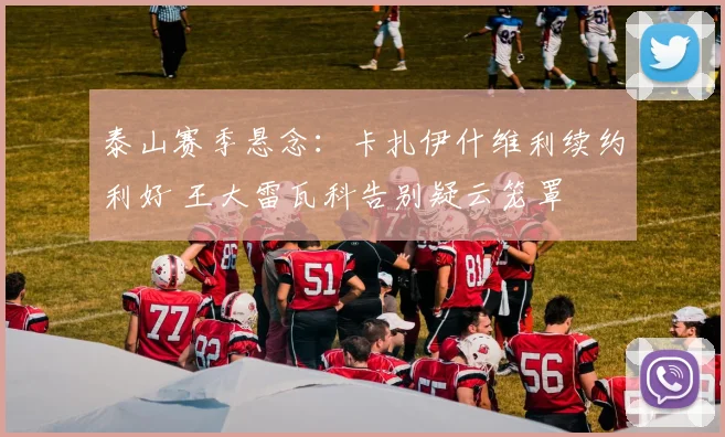 泰山赛季悬念：卡扎伊什维利续约利好 王大雷瓦科告别疑云笼罩