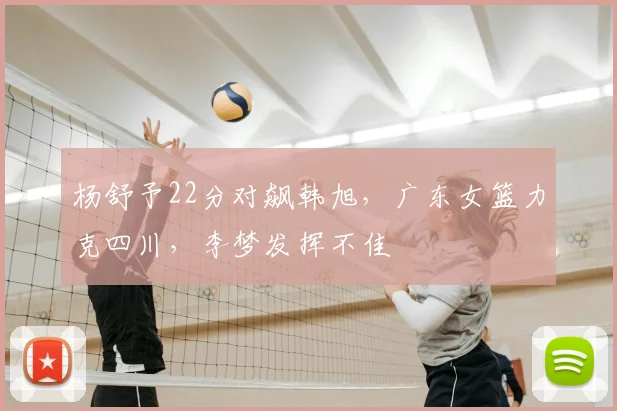 杨舒予22分对飙韩旭,广东女篮力克四川,李梦发挥不佳
