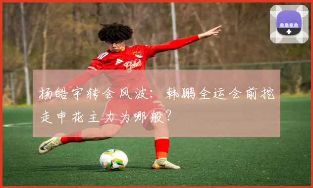 杨皓宇转会风波：韩鹏全运会前挖走申花主力为哪般？