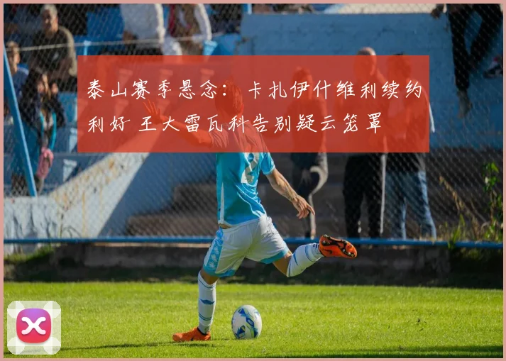 泰山赛季悬念：卡扎伊什维利续约利好 王大雷瓦科告别疑云笼罩